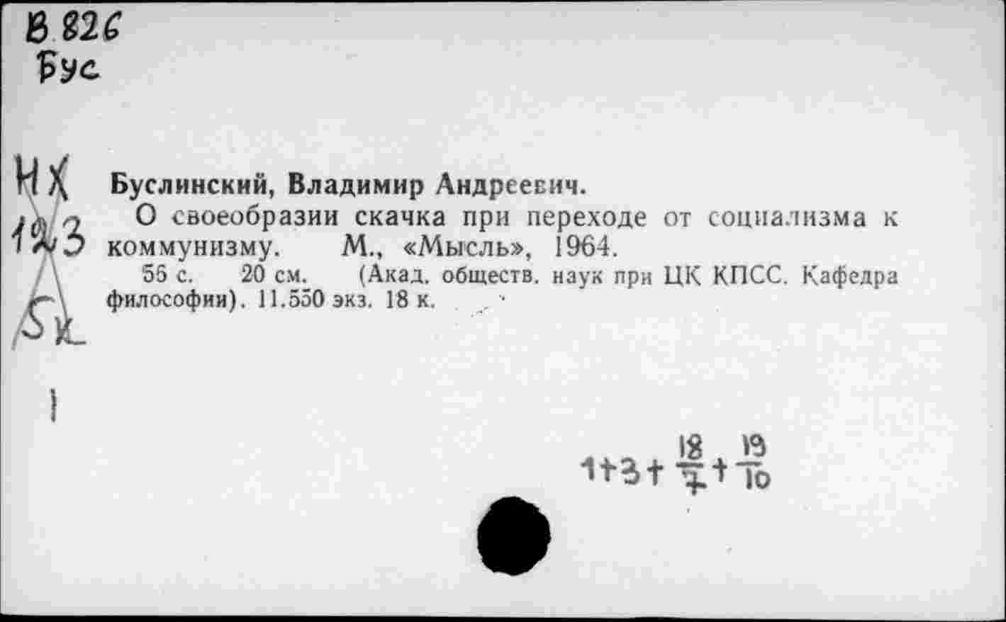 ﻿ъггс
их
л
Буслинский, Владимир Андреевич.
О своеобразии скачка при переходе от социализма к коммунизму. М., «Мысль», 1964.
55 с. 20 см. (Акад, обществ, наук при ЦК КПСС. Кафедра философии). 11.550 экз. 18 к.
18 га